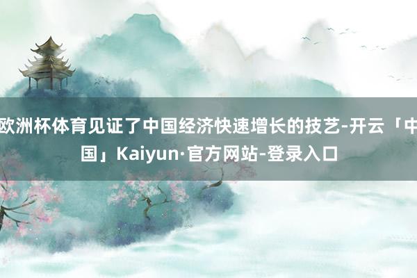 欧洲杯体育见证了中国经济快速增长的技艺-开云「中国」Kaiyun·官方网站-登录入口