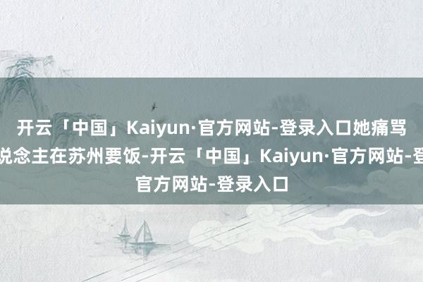 开云「中国」Kaiyun·官方网站-登录入口她痛骂外地东说念主在苏州要饭-开云「中国」Kaiyun·官方网站-登录入口