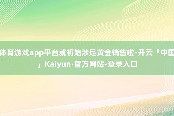 体育游戏app平台就初始涉足黄金销售啦-开云「中国」Kaiyun·官方网站-登录入口