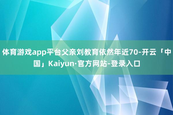体育游戏app平台父亲刘教育依然年近70-开云「中国」Kaiyun·官方网站-登录入口