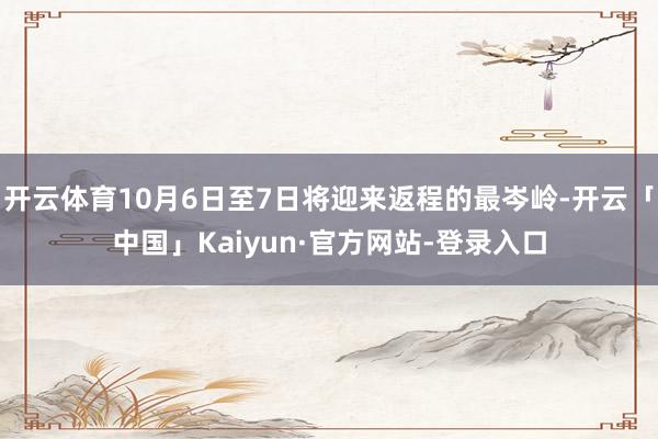 开云体育10月6日至7日将迎来返程的最岑岭-开云「中国」Kaiyun·官方网站-登录入口