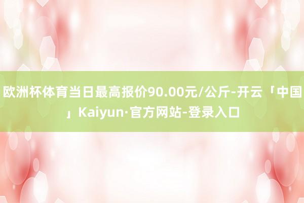 欧洲杯体育当日最高报价90.00元/公斤-开云「中国」Kaiyun·官方网站-登录入口