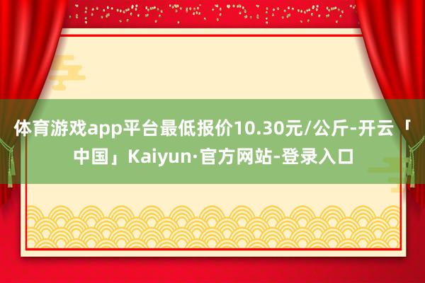 体育游戏app平台最低报价10.30元/公斤-开云「中国」Kaiyun·官方网站-登录入口