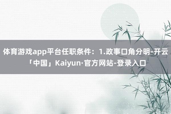 体育游戏app平台任职条件：1.政事口角分明-开云「中国」Kaiyun·官方网站-登录入口
