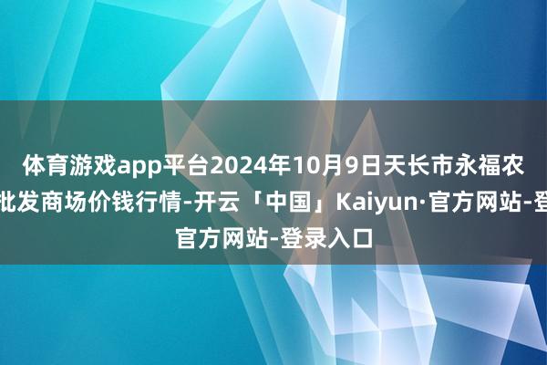 体育游戏app平台2024年10月9日天长市永福农副居品批发商场价钱行情-开云「中国」Kaiyun·官方网站-登录入口