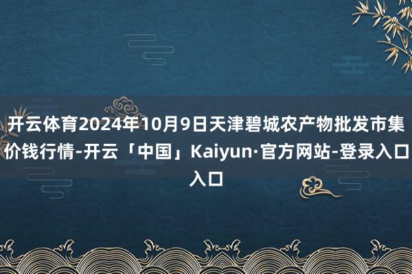 开云体育2024年10月9日天津碧城农产物批发市集价钱行情-开云「中国」Kaiyun·官方网站-登录入口