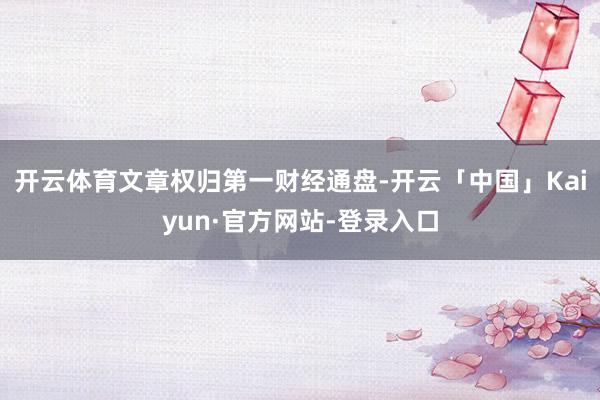 开云体育文章权归第一财经通盘-开云「中国」Kaiyun·官方网站-登录入口