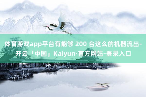 体育游戏app平台有能够 200 台这么的机器流出-开云「中国」Kaiyun·官方网站-登录入口