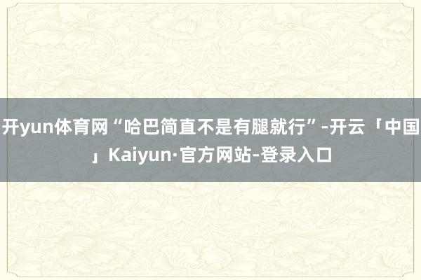开yun体育网“哈巴简直不是有腿就行”-开云「中国」Kaiyun·官方网站-登录入口