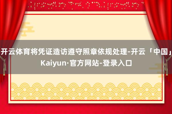 开云体育将凭证造访遵守照章依规处理-开云「中国」Kaiyun·官方网站-登录入口