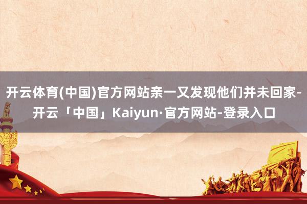 开云体育(中国)官方网站亲一又发现他们并未回家-开云「中国」Kaiyun·官方网站-登录入口