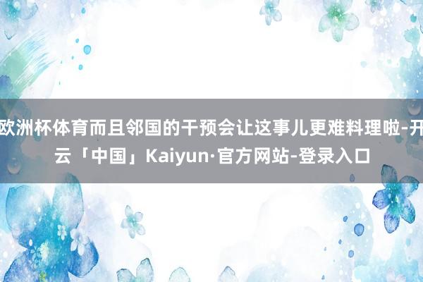 欧洲杯体育而且邻国的干预会让这事儿更难料理啦-开云「中国」Kaiyun·官方网站-登录入口