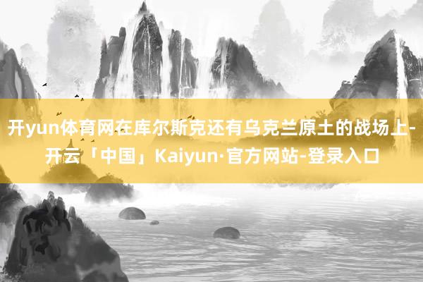 开yun体育网在库尔斯克还有乌克兰原土的战场上-开云「中国」Kaiyun·官方网站-登录入口