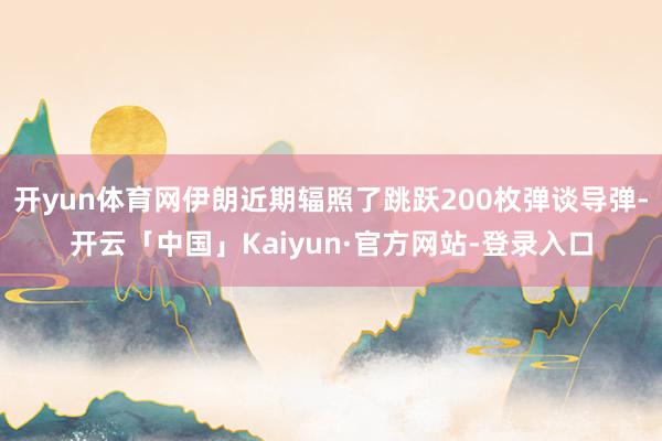 开yun体育网伊朗近期辐照了跳跃200枚弹谈导弹-开云「中国」Kaiyun·官方网站-登录入口