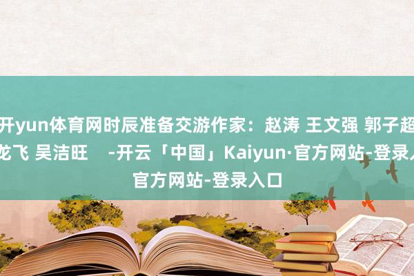 开yun体育网时辰准备交游作家:赵涛 王文强 郭子超 丁龙飞 吴洁旺 -开云「中国」Kaiyun·官方网站-登录入口
