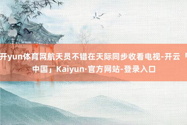 开yun体育网航天员不错在天际同步收看电视-开云「中国」Kaiyun·官方网站-登录入口