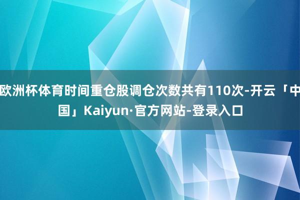 欧洲杯体育时间重仓股调仓次数共有110次-开云「中国」Kaiyun·官方网站-登录入口