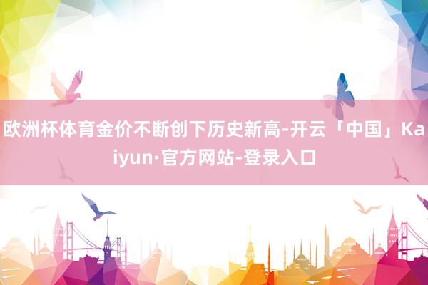 欧洲杯体育金价不断创下历史新高-开云「中国」Kaiyun·官方网站-登录入口