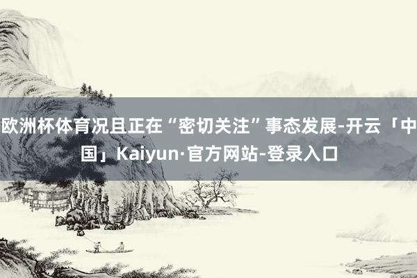 欧洲杯体育况且正在“密切关注”事态发展-开云「中国」Kaiyun·官方网站-登录入口