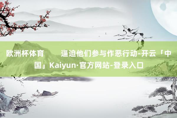 欧洲杯体育        逼迫他们参与作恶行动-开云「中国」Kaiyun·官方网站-登录入口