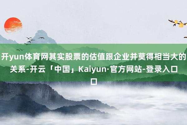 开yun体育网其实股票的估值跟企业并莫得相当大的关系-开云「中国」Kaiyun·官方网站-登录入口