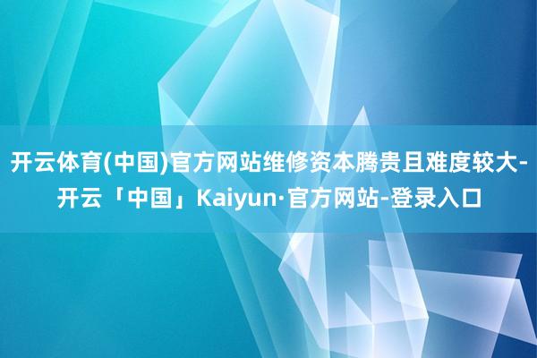 开云体育(中国)官方网站维修资本腾贵且难度较大-开云「中国」Kaiyun·官方网站-登录入口