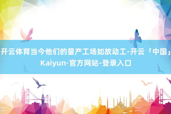 开云体育当今他们的量产工场如故动工-开云「中国」Kaiyun·官方网站-登录入口