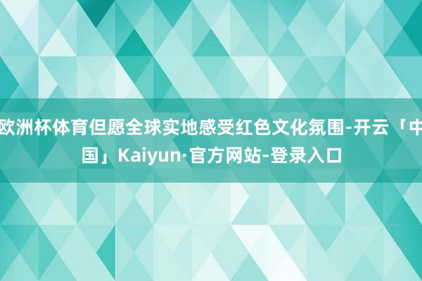 欧洲杯体育但愿全球实地感受红色文化氛围-开云「中国」Kaiyun·官方网站-登录入口