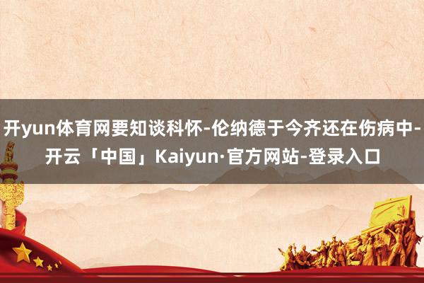 开yun体育网要知谈科怀-伦纳德于今齐还在伤病中-开云「中国」Kaiyun·官方网站-登录入口