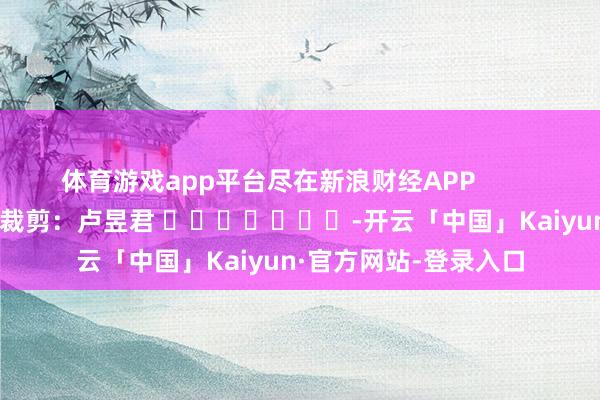 体育游戏app平台尽在新浪财经APP            						包袱裁剪：卢昱君 							-开云「中国」Kaiyun·官方网站-登录入口
