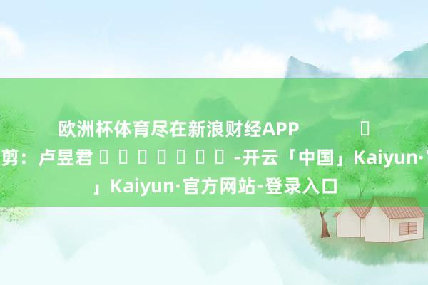 欧洲杯体育尽在新浪财经APP            						连累裁剪：卢昱君 							-开云「中国」Kaiyun·官方网站-登录入口
