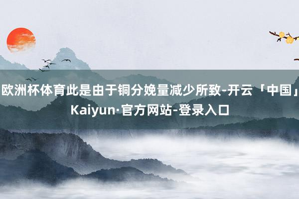 欧洲杯体育此是由于铜分娩量减少所致-开云「中国」Kaiyun·官方网站-登录入口