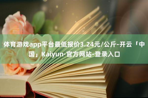 体育游戏app平台最低报价3.24元/公斤-开云「中国」Kaiyun·官方网站-登录入口