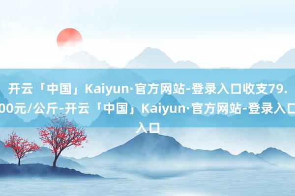 开云「中国」Kaiyun·官方网站-登录入口收支79.00元/公斤-开云「中国」Kaiyun·官方网站-登录入口