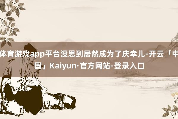 体育游戏app平台没思到居然成为了庆幸儿-开云「中国」Kaiyun·官方网站-登录入口