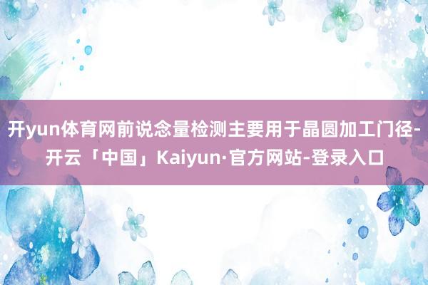 开yun体育网前说念量检测主要用于晶圆加工门径-开云「中国」Kaiyun·官方网站-登录入口
