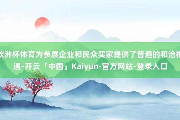 欧洲杯体育为参展企业和民众买家提供了普遍的和洽机遇-开云「中国」Kaiyun·官方网站-登录入口