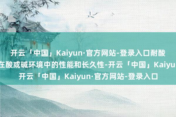开云「中国」Kaiyun·官方网站-登录入口耐酸碱测试:进修零部件在酸或碱环境中的性能和长久性-开云「中国」Kaiyun·官方网站-登录入口