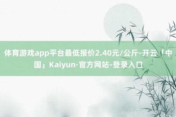体育游戏app平台最低报价2.40元/公斤-开云「中国」Kaiyun·官方网站-登录入口