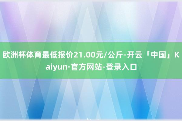 欧洲杯体育最低报价21.00元/公斤-开云「中国」Kaiyun·官方网站-登录入口