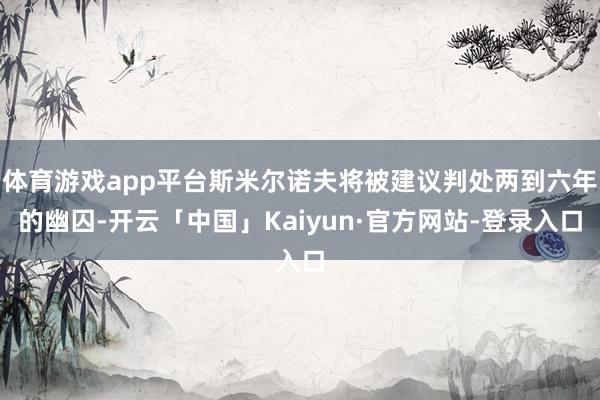 体育游戏app平台斯米尔诺夫将被建议判处两到六年的幽囚-开云「中国」Kaiyun·官方网站-登录入口
