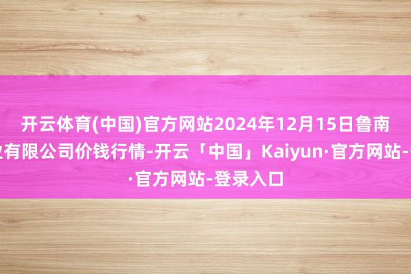 开云体育(中国)官方网站2024年12月15日鲁南蔬菜产业有限公司价钱行情-开云「中国」Kaiyun·官方网站-登录入口