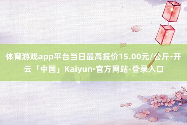体育游戏app平台当日最高报价15.00元/公斤-开云「中国」Kaiyun·官方网站-登录入口