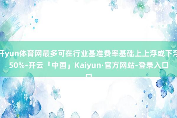 开yun体育网最多可在行业基准费率基础上上浮或下浮50%-开云「中国」Kaiyun·官方网站-登录入口