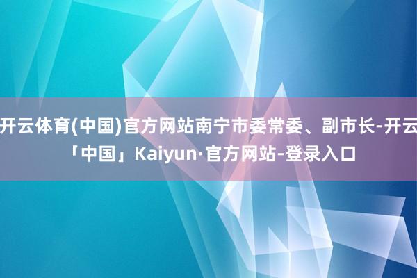 开云体育(中国)官方网站南宁市委常委、副市长-开云「中国」Kaiyun·官方网站-登录入口
