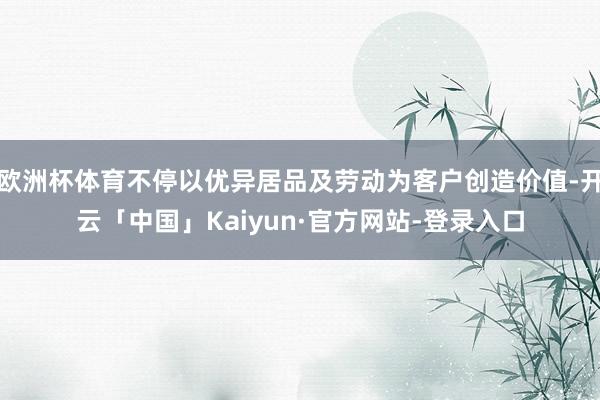 欧洲杯体育不停以优异居品及劳动为客户创造价值-开云「中国」Kaiyun·官方网站-登录入口