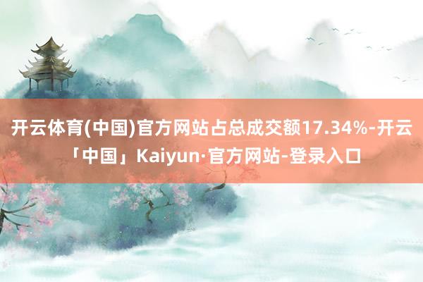 开云体育(中国)官方网站占总成交额17.34%-开云「中国」Kaiyun·官方网站-登录入口