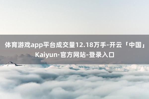 体育游戏app平台成交量12.18万手-开云「中国」Kaiyun·官方网站-登录入口