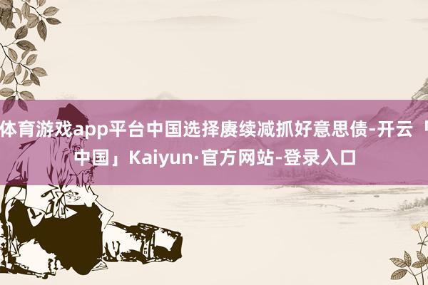 体育游戏app平台中国选择赓续减抓好意思债-开云「中国」Kaiyun·官方网站-登录入口