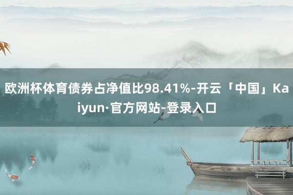 欧洲杯体育债券占净值比98.41%-开云「中国」Kaiyun·官方网站-登录入口